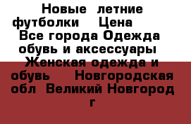 Новые, летние футболки  › Цена ­ 500 - Все города Одежда, обувь и аксессуары » Женская одежда и обувь   . Новгородская обл.,Великий Новгород г.